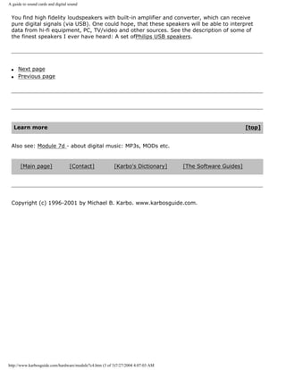 A guide to sound cards and digital sound
You find high fidelity loudspeakers with built-in amplifier and converter, which can receive
pure digital signals (via USB). One could hope, that these speakers will be able to interpret
data from hi-fi equipment, PC, TV/video and other sources. See the description of some of
the finest speakers I ever have heard: A set ofPhilips USB speakers.
q Next page
q Previous page
Learn more [top]
Also see: Module 7d - about digital music: MP3s, MODs etc.
[Main page] [Contact] [Karbo's Dictionary] [The Software Guides]
Copyright (c) 1996-2001 by Michael B. Karbo. www.karbosguide.com.
http://www.karbosguide.com/hardware/module7c4.htm (3 of 3)7/27/2004 4:07:03 AM
 