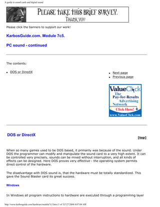 A guide to sound cards and digital sound
Please click the banners to support our work!
KarbosGuide.com. Module 7c5.
PC sound - continued
The contents:
q DOS or DirectX q Next page
q Previous page
DOS or DirectX
[top]
When so many games used to be DOS based, it primarily was because of the sound. Under
DOS the programmer can modify and manipulate the sound card to a very high extent. It can
be controlled very precisely, sounds can be mixed without interruption, and all kinds of
effects can be designed. Here DOS proves very effective - the operating system permits
direct control of the hardware.
The disadvantage with DOS sound is, that the hardware must be totally standardized. This
gave the Sound Blaster card its great success.
Windows
In Windows all program instructions to hardware are executed through a programming layer
http://www.karbosguide.com/hardware/module7c5.htm (1 of 3)7/27/2004 4:07:04 AM
 