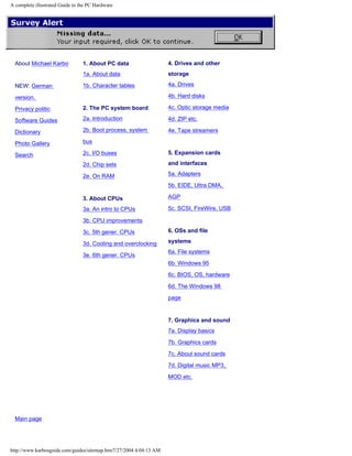 A complete illustrated Guide to the PC Hardware
About Michael Karbo
NEW: German
version.
Privacy politic
Software Guides
Dictionary
Photo Gallery
Search
1. About PC data
1a. About data
1b. Character tables
2. The PC system board
2a. Introduction
2b. Boot process, system
bus
2c. I/O buses
2d. Chip sets
2e. On RAM
3. About CPUs
3a. An intro to CPUs
3b. CPU improvements
3c. 5th gener. CPUs
3d. Cooling and overclocking
3e. 6th gener. CPUs
4. Drives and other
storage
4a. Drives
4b. Hard disks
4c. Optic storage media
4d. ZIP etc.
4e. Tape streamers
5. Expansion cards
and interfaces
5a. Adapters
5b. EIDE, Ultra DMA,
AGP
5c. SCSI, FireWire, USB
6. OSs and file
systems
6a. File systems
6b. Windows 95
6c. BIOS, OS, hardware
6d. The Windows 98
page
7. Graphics and sound
7a. Display basics
7b. Graphics cards
7c. About sound cards
7d. Digital music MP3,
MOD etc.
Main page
http://www.karbosguide.com/guides/sitemap.htm7/27/2004 4:04:13 AM
 