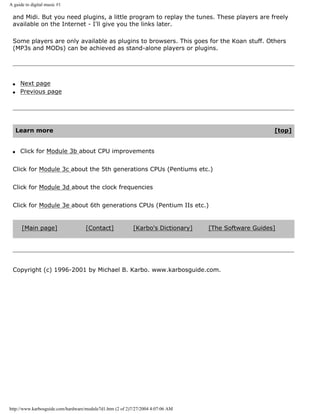 A guide to digital music #1
and Midi. But you need plugins, a little program to replay the tunes. These players are freely
available on the Internet - I'll give you the links later.
Some players are only available as plugins to browsers. This goes for the Koan stuff. Others
(MP3s and MODs) can be achieved as stand-alone players or plugins.
q Next page
q Previous page
Learn more [top]
q Click for Module 3b about CPU improvements
Click for Module 3c about the 5th generations CPUs (Pentiums etc.)
Click for Module 3d about the clock frequencies
Click for Module 3e about 6th generations CPUs (Pentium IIs etc.)
[Main page] [Contact] [Karbo's Dictionary] [The Software Guides]
Copyright (c) 1996-2001 by Michael B. Karbo. www.karbosguide.com.
http://www.karbosguide.com/hardware/module7d1.htm (2 of 2)7/27/2004 4:07:06 AM
 