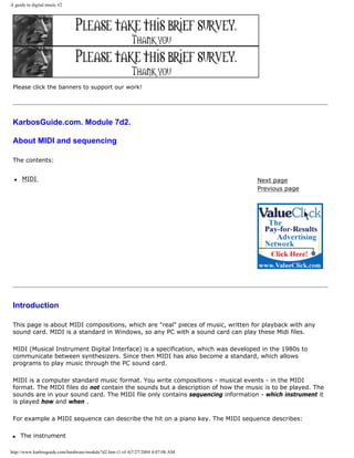 A guide to digital music #2
Please click the banners to support our work!
KarbosGuide.com. Module 7d2.
About MIDI and sequencing
The contents:
q MIDI Next page
Previous page
Introduction
This page is about MIDI compositions, which are "real" pieces of music, written for playback with any
sound card. MIDI is a standard in Windows, so any PC with a sound card can play these Midi files.
MIDI (Musical Instrument Digital Interface) is a specification, which was developed in the 1980s to
communicate between synthesizers. Since then MIDI has also become a standard, which allows
programs to play music through the PC sound card.
MIDI is a computer standard music format. You write compositions - musical events - in the MIDI
format. The MIDI files do not contain the sounds but a description of how the music is to be played. The
sounds are in your sound card. The MIDI file only contains sequencing information - which instrument it
is played how and when .
For example a MIDI sequence can describe the hit on a piano key. The MIDI sequence describes:
q The instrument
http://www.karbosguide.com/hardware/module7d2.htm (1 of 4)7/27/2004 4:07:08 AM
 