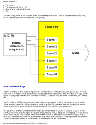 A guide to digital music #2
q The note
q The strength of the key hit
q How long to maintain the note
q Etc.
The only thing which is not covered is the sound of the instrument - that is created in the sound card,
and is totally dependent on the sound card quality:
Note level recordings
A MIDI recording is thus a recording of music on "note level," without sound. It is played by a module,
such as a sound card, which can generate the sounds of the instrument. MIDI files do not occupy much
space as compared with the pure sound (WAVE files). Therefore they are often used in PCs, on Internet
etc.
You find a lot of MIDI music on the Internet. However, compared to MP3s the format is rather tame.
There is rarely more than a few minutes of music in a MIDI file, and you soon get tired of the pieces,
which all sound the same using the limited number of voices within your sound card.
The advantage of MIDI is that the file format is so standardized. If you have a sound card, no matter
which, it will work. Depending on the quality of your sound card, a MIDI can sound good or lousy. Cheap
sound cards have a chip on them which mimics the sounds of different instruments when you play a
MIDI file. Newer sound cards use a Wave table chip which contains actual samplings of the instruments.
The MIDI file is still limited to the around 120 instruments on the sound card.
http://www.karbosguide.com/hardware/module7d2.htm (2 of 4)7/27/2004 4:07:08 AM
 