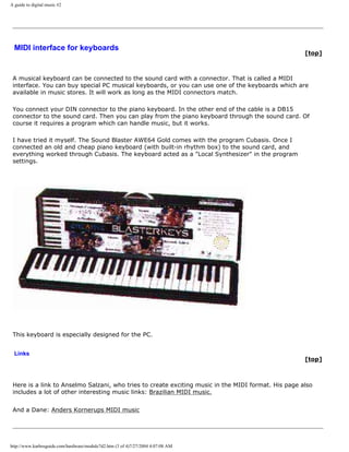 A guide to digital music #2
MIDI interface for keyboards
[top]
A musical keyboard can be connected to the sound card with a connector. That is called a MIDI
interface. You can buy special PC musical keyboards, or you can use one of the keyboards which are
available in music stores. It will work as long as the MIDI connectors match.
You connect your DIN connector to the piano keyboard. In the other end of the cable is a DB15
connector to the sound card. Then you can play from the piano keyboard through the sound card. Of
course it requires a program which can handle music, but it works.
I have tried it myself. The Sound Blaster AWE64 Gold comes with the program Cubasis. Once I
connected an old and cheap piano keyboard (with built-in rhythm box) to the sound card, and
everything worked through Cubasis. The keyboard acted as a "Local Synthesizer" in the program
settings.
This keyboard is especially designed for the PC.
Links
[top]
Here is a link to Anselmo Salzani, who tries to create exciting music in the MIDI format. His page also
includes a lot of other interesting music links: Brazilian MIDI music.
And a Dane: Anders Kornerups MIDI music
http://www.karbosguide.com/hardware/module7d2.htm (3 of 4)7/27/2004 4:07:08 AM
 