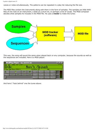 A guide to digital music #3
voices or notes simultaneously. The patterns can be repeated in a play list reducing the file size.
The MOD files contain the instruments along with them in the form of samples. The samples are little WAV
files of one note on an instrument, a beat on a drum kit, or perhaps a line of vocals. The MOD composer
decides what samples he includes in the MOD file. He uses a tracker to make the tunes:
This way, the song will sound the same when played back on any computer, because the sounds as well as
the sequences are included. Here is a MOD player:
And here I "look behind" one the tunes above:
http://www.karbosguide.com/hardware/module7d3.htm (2 of 4)7/27/2004 4:07:10 AM
 