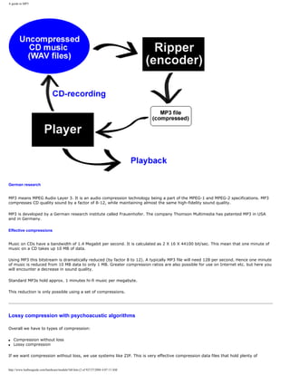 A guide to MP3
German research
MP3 means MPEG Audio Layer 3. It is an audio compression technology being a part of the MPEG-1 and MPEG-2 specifications. MP3
compresses CD quality sound by a factor of 8-12, while maintaining almost the same high-fidelity sound quality.
MP3 is developed by a German research institute called Frauenhofer. The company Thomson Multimedia has patented MP3 in USA
and in Germany.
Effective compressions
Music on CDs have a bandwidth of 1.4 Megabit per second. It is calculated as 2 X 16 X 44100 bit/sec. This mean that one minute of
music on a CD takes up 10 MB of data.
Using MP3 this bitstream is dramatically reduced (by factor 8 to 12). A typically MP3 file will need 128 per second. Hence one minute
of music is reduced from 10 MB data to only 1 MB. Greater compression ratios are also possible for use on Internet etc. but here you
will encounter a decrease in sound quality.
Standard MP3s hold approx. 1 minutes hi-fi music per megabyte.
This reduction is only possible using a set of compressions.
Lossy compression with psychoacustic algorithms
Overall we have to types of compression:
q Compression without loss
q Lossy compression
If we want compression without loss, we use systems like ZIP. This is very effective compression data files that hold plenty of
http://www.karbosguide.com/hardware/module7d4.htm (2 of 9)7/27/2004 4:07:13 AM
 