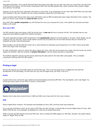 A guide to MP3
redundant information. This could be Microsoft Word documents, they often zip very well. And when you unzip them, the document
is identical to the original. You find similar compression within GIF and PNG graphics files, which compress many graphic images
very well (but not photos).
However you do not find much redundant information in music files. A zip compression of raw music data (WAV files) may only yield
10% reduction in file size. Therefore we use a lossy encoding to reduce the music files sizes.
Lossy encoding mean that we take away music information (just as JPEG encoding take away image information from a photo). The
goal is to remove music details you would not hear anyway!
Since MP3 offers variable compression you will find that the more you compress the music, more details are removed and lesser
fidelity is the result.
Many ways to MP3
The MP3 standard tells what design a MP3 file should have. It does not tell how to produce the file. This indicates that we may
experience quite different quality from different encoders.
The most important principle in MP3 compression is the psychoacustic selection of sound signals to cut away. Those signals, we are
unable to hear are removed. These include weaker sounds that are present but are not heard because they are drowned out
(masked) by louder instruments/sounds.
Many encoders use the fact that the human ear is most sensitive to midrange sound frequencies (1 to 4 KHz). Hence sound data
within this range is left unchanged.
An other compression used is to reduce the stereo signal into mono, when the sound waves are so deep, that the human ear cannot
register the direction. Also the contents of common information in the two stereo channels is compressed.
The Huffman algorithm reduces the file size by optimizing the data code for the most often used signals. This is a lossless
compression working within the MP3 system.
Pirating or legal
All over the Internet you find pirate copies of commercial music. This is not very good since it is illegal and may stop the
development of the technology. At www.mp3.com you only find legal music, but there is lots of it!
Napster
A great online music community was created around downloading and sharing MP3 files. This was Napster, and it was illegal. You
cannot give away copies of your MP3s to anyone, unfortunately.
Napster had to close down several times in 2000 and 2001 due to law suits from the music industry.
SDMI
Secure Digital Music Initiative. This standard was developed by Sony, EMI, and three other big companies.
It is a security certification which can be used on MP3 files and other formats. It should help to prevent illegal copies of music. With
SDMI a MP3 file can, as an example, be designed so it only can be copied three times.
SDMI is to built into MP3-players as Rio and MP3-man. Here it verifies the SDMI-sigature on MP3 files. However, the system allows
replay of "illegal" MP3s as well.
http://www.karbosguide.com/hardware/module7d4.htm (3 of 9)7/27/2004 4:07:13 AM
 