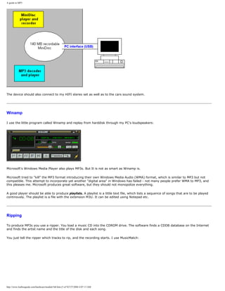 A guide to MP3
The device should also connect to my HIFI stereo set as well as to the cars sound system.
Winamp
I use the little program called Winamp and replay from harddisk through my PC's loudspeakers:
Microsoft's Windows Media Player also plays MP3s. But It is not as smart as Winamp is.
Microsoft tried to "kill" the MP3 format introducing their own Windows Media Audio (WMA) format, which is similar to MP3 but not
compatible. This attempt to incorporate yet another "digital area" in Windows has failed - not many people prefer WMA to MP3, and
this pleases me. Microsoft produces great software, but they should not monopolize everything.
A good player should be able to produce playlists. A playlist is a little text file, which lists a sequence of songs that are to be played
continously. The playlist is a file with the extension M3U. It can be edited using Notepad etc.
Ripping
To produce MP3s you use a ripper. You load a music CD into the CDROM drive. The software finds a CDDB database on the Internet
and finds the artist name and the title of the disk and each song.
You just tell the ripper which tracks to rip, and the recording starts. I use MusicMatch:
http://www.karbosguide.com/hardware/module7d4.htm (5 of 9)7/27/2004 4:07:13 AM
 