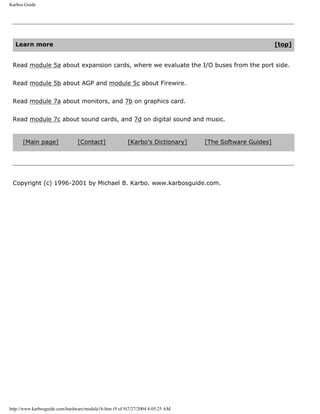 Karbos Guide
Learn more [top]
Read module 5a about expansion cards, where we evaluate the I/O buses from the port side.
Read module 5b about AGP and module 5c about Firewire.
Read module 7a about monitors, and 7b on graphics card.
Read module 7c about sound cards, and 7d on digital sound and music.
[Main page] [Contact] [Karbo's Dictionary] [The Software Guides]
Copyright (c) 1996-2001 by Michael B. Karbo. www.karbosguide.com.
http://www.karbosguide.com/hardware/module1b.htm (9 of 9)7/27/2004 4:05:25 AM
 