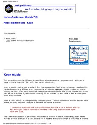A guide to digital music #5
KarbosGuide.com. Module 7d5.
About digital music - Koan
The contents:
q Koan music.
q Links to the music and software.
Next page
Previous page
Koan music
This something entirely different from MP3 etc. Koan is genuine computer music, with much
more potential than the "flat" MIDI files earlier mentioned.
Koan is an electronic music standard. And this represents a fascinating technology developed by
the British company SSEYO. Koan requires the addition of a plug-in to your browser to enable
playing the files. Koan music is written to designated sound cards. The Sound Blaster AWE is the
best as far as I know. I just have an ordinary Sound Blaster 16, and there is also a lot of good
Koan music for that.
Koan is "live" music - it changes every time you play it. You can compare it with an aeolian harp,
where the wind and thus the tone is different each time it is used.
"I too think it's possible that our grandchildren will look at us in wonder and say:
You mean you used to listen to exactly the same thing over and over again?
Brian Eno 1996
The Koan music consist of small files, which start a process in the PC where they work. There
may be 8 hours of music in a 12 KB file! So it is not the music itself which is contained in the file.
http://www.karbosguide.com/hardware/module7d5.htm (1 of 5)7/27/2004 4:07:15 AM
 