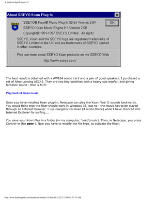 A guide to digital music #5
The best result is obtained with a AWE64 sound card and a pair of good speakers. I purchased a
set of Altec Lansing ASC45. They are two tiny satellites with a heavy sub woofer, and giving
fantastic sound - that is hi-fi!
Play back of Koan music
Once you have installed Koan plug-In, Netscape can play the Koan files! It sounds backwards.
You would think that the filter should work in Windows 95, but no - the music has to be played
through an Internet browser. I use navigator for Koan (it works there) while I have chanced into
Internet Explorer for surfing....
You save your Koan files in a folder (in my computer: webmusic). Then, in Netscape, you press
Control+o (for open ). Now you have to modify the file type, to activate the filter:
http://www.karbosguide.com/hardware/module7d5.htm (3 of 5)7/27/2004 4:07:15 AM
 