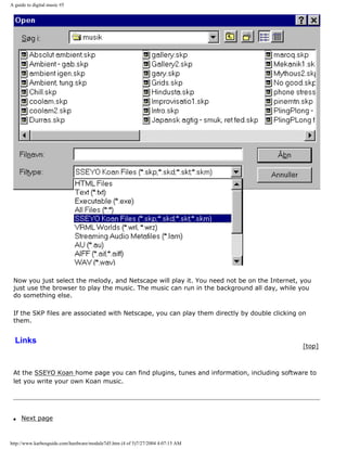 A guide to digital music #5
Now you just select the melody, and Netscape will play it. You need not be on the Internet, you
just use the browser to play the music. The music can run in the background all day, while you
do something else.
If the SKP files are associated with Netscape, you can play them directly by double clicking on
them.
Links
[top]
At the SSEYO Koan home page you can find plugins, tunes and information, including software to
let you write your own Koan music.
q Next page
http://www.karbosguide.com/hardware/module7d5.htm (4 of 5)7/27/2004 4:07:15 AM
 