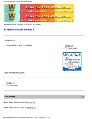 An illustrated Guide to Scanners and Digital Cameras
Please click the banners to support our work!
KarbosGuide.com. Module 8
The contents:
q Editing photos with Photoshop q Next page
q Previous page
UNDER CONSTRUCTION.
q Next page
q Previous page
Learn more Top
Read about video cards in Module 7b .
Read about sound cards in Module 7c .
http://www.karbosguide.com/hardware/module8a1.htm (1 of 2)7/27/2004 4:07:17 AM
 