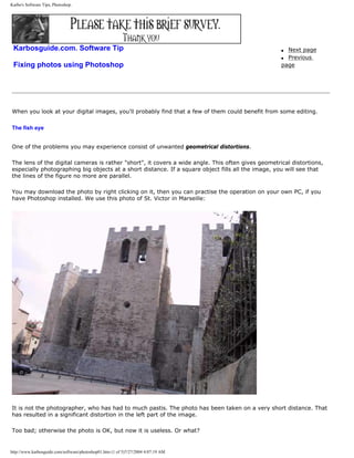 Karbo's Software Tips, Photoshop.
Karbosguide.com. Software Tip
Fixing photos using Photoshop
q Next page
q Previous
page
When you look at your digital images, you'll probably find that a few of them could benefit from some editing.
The fish eye
One of the problems you may experience consist of unwanted geometrical distortions.
The lens of the digital cameras is rather "short", it covers a wide angle. This often gives geometrical distortions,
especially photographing big objects at a short distance. If a square object fills all the image, you will see that
the lines of the figure no more are parallel.
You may download the photo by right clicking on it, then you can practise the operation on your own PC, if you
have Photoshop installed. We use this photo of St. Victor in Marseille:
It is not the photographer, who has had to much pastis. The photo has been taken on a very short distance. That
has resulted in a significant distortion in the left part of the image.
Too bad; otherwise the photo is OK, but now it is useless. Or what?
http://www.karbosguide.com/software/photoshop01.htm (1 of 5)7/27/2004 4:07:19 AM
 