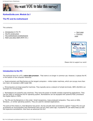 An illustrated Guide to Motherboards
KarbosGuide.com. Module 2a.1
The PC and its motherboard
The contents:
q Introduction to the PC
q The PC construction
q The motherboard (motherboard)
q POST and other ROM (BIOS etc.)
q Next page
q Previous
page
Please click to support our work!
Introduction to the PC
The technical term for a PC is micro data processor . That name is no longer in common use. However, it places the PC
in the bottom of the computer hierarchy:
q Supercomputers and Mainframes are the largest computers - million dollar machines, which can occupy more than
one room. An example is IBM model 390.
q Minicomputers are large powerful machines. They typically serve a network of simple terminals. IBM's AS/400 is an
example of a minicomputer.
q Workstations are powerful user machines. They have the power to handle complex engineering applications. They
use the UNIX or sometimes the NT operating system. Workstations can be equipped with powerful RISC processors
like Digital Alpha or MIPS.
q The PCs are the Benjamins in this order: Small inexpensive, mass produced computers. They work on DOS,
Windows , or similar operating systems. They are used for standard applications.
The point of this history is, that Benjamin has grown. He has actually been promoted to captain! Todays PCs are just
as powerful as minicomputers and mainframes were not too many years ago. A powerful PC can easily keep up with
the expensive workstations. How have we advanced this far?
http://www.karbosguide.com/hardware/module2a1.htm (1 of 7)7/27/2004 4:05:28 AM
 