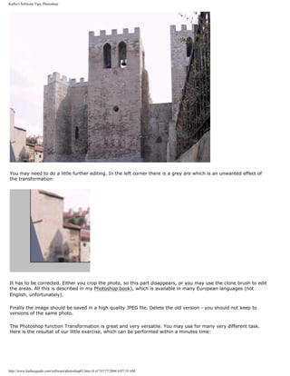 Karbo's Software Tips, Photoshop.
You may need to do a little further editing. In the left corner there is a grey are which is an unwanted effect of
the transformation:
It has to be corrected. Either you crop the photo, so this part disappears, or you may use the clone brush to edit
the areas. All this is described in my Photoshop book), which is available in many European languages (not
English, unfortunately).
Finally the image should be saved in a high quality JPEG file. Delete the old version - you should not keep to
versions of the same photo.
The Photoshop function Transformation is great and very versatile. You may use for many very different task.
Here is the resultat of our little exercise, which can be performed within a minutes time:
http://www.karbosguide.com/software/photoshop01.htm (4 of 5)7/27/2004 4:07:19 AM
 