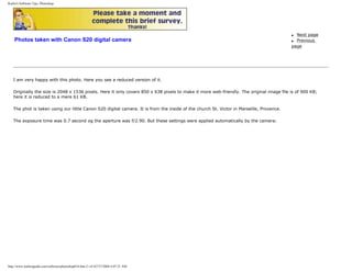 Karbo's Software Tips, Photoshop.
Photos taken with Canon S20 digital camera
q Next page
q Previous
page
I am very happy with this photo. Here you see a reduced version of it.
Originally the size is 2048 x 1536 pixels. Here it only covers 850 x 638 pixels to make it more web-friendly. The original image file is of 900 KB;
here it is reduced to a mere 61 KB.
The phot is taken using our little Canon S20 digital camera. It is from the inside of the church St. Victor in Marseille, Provence.
The exposure time was 0.7 second og the aperture was f/2.90. But these settings were applied automatically by the camera:
http://www.karbosguide.com/software/photoshop01b.htm (1 of 4)7/27/2004 4:07:21 AM
 