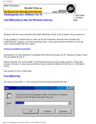 Tips for Windows.
Karbosguide.com. Software Tip 18
Use MSConfig to alter the Windows start-up.
q Next page
q Previous
page
Windows 98 has a new powerful tool called MSConfig, which a lot of people not are aware of.
In tip number 3 I showed how to clean up all the temporary Internet files including the
subdirectories, cookies, and other temporary files. I have got several comments on this tip,
which many people find very useful.
Temporary disabling commands
Sometimes it is nice temporary to disable these DOS commands, as Mr. Kokusai of Japan wrote
me and asked how to it.
Many programs rely on the folder C:Windowstemp during the install process. If they also
include a re-boot, it may cause problems if your Autoexec deletes all the files in C:Windows
temp.
The solution to this is MSConfig.
Find MSConfig
You have to use Start --> Run and type the command msconfig like this:
http://www.karbosguide.com/software/18.htm (1 of 5)7/27/2004 4:07:22 AM
 