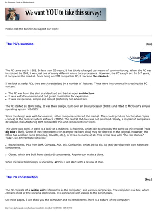 An illustrated Guide to Motherboards
Please click the banners to support our work!
The PC's success [top]
The PC came out in 1981. In less than 20 years, it has totally changed our means of communicating. When the PC was
introduced by IBM, it was just one of many different micro data processors. However, the PC caught on. In 5-7 years,
it conquered the market. From being an IBM compatible PC, it became the standard.
If we look at early PCs, they are characterized by a number of features. Those were instrumental in creating the PC
success.
q The PC was from the start standardized and had an open architecture.
q It was well documented and had great possibilities for expansion.
q It was inexpensive, simple and robust (definitely not advanced).
The PC started as IBM's baby. It was their design, built over an Intel processor (8088) and fitted to Microsoft's simple
operating system MS-DOS.
Since the design was well documented, other companies entered the market. They could produce functionable copies
(clones) of the central system software (BIOS). The central ISA bus was not patented. Slowly, a myriad of companies
developed, manufacturing IBM compatible PCs and components for them.
The Clone was born. A clone is a copy of a machine. A machine, which can do precisely the same as the original (read
Big Blue - IBM). Some of the components (for example the hard disk) may be identical to the original. However, the
Clone has another name (Compaq, Olivetti, etc.), or it has no name at all. This is the case with "the real clones."
Today, we differentiate between:
q Brand names, PCs from IBM, Compaq, AST, etc. Companies which are so big, so they develop their own hardware
components.
q Clones, which are built from standard components. Anyone can make a clone.
Since the basic technology is shared by all PCs, I will start with a review of that.
The PC construction
[top]
The PC consists of a central unit (referred to as the computer) and various peripherals. The computer is a box, which
contains most of the working electronics. It is connected with cables to the peripherals.
On these pages, I will show you the computer and its components. Here is a picture of the computer:
http://www.karbosguide.com/hardware/module2a1.htm (2 of 7)7/27/2004 4:05:28 AM
 
