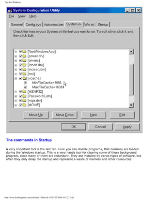 Tips for Windows.
The commands in Startup
A very important tool is the last tab. Here you can disable programs, that normally are loaded
during the Windows startup. This is a very handy tool for clearing some of those background
program, since many of them are redundant. They are installed by varies types of software, but
often they only delay the startup and represent a waste of memory and other ressources:
http://www.karbosguide.com/software/18.htm (4 of 5)7/27/2004 4:07:22 AM
 