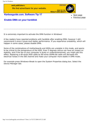 Tips for Windows.
Karbosguide.com. Software Tip 17
Enable DMA on your harddisk
q Next page
q Previous page
It is extremely important to activate the DMA function in Windows!
A few readers have reported problems with harddisk after enabling DMA; however I still
recommend it since it gives such better performance. If you experience unstability, which will
happen in some cases, please disable DMA.
Some of the combinations of motherboards and HDDs are unstable in this mode, and seems
to be critical to the temperature of the HDD. Even 5 degrees celcius can have an impact on
stability, and if the fan of your computer is dusty or underdimensioned, you might get this
effect. Replacing a 40-wires HDD cable by 80-wires UDMA-66 cable will decrease the
electrical noises in the IDE channel and make your computer more stable in DMA mode.
For example press Windows+Break to open the System Properties dialog box. Select the
Device Manager tab:
http://www.karbosguide.com/software/17.htm (1 of 5)7/27/2004 4:07:23 AM
 