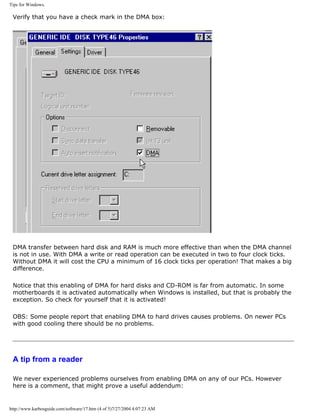 Tips for Windows.
Verify that you have a check mark in the DMA box:
DMA transfer between hard disk and RAM is much more effective than when the DMA channel
is not in use. With DMA a write or read operation can be executed in two to four clock ticks.
Without DMA it will cost the CPU a minimum of 16 clock ticks per operation! That makes a big
difference.
Notice that this enabling of DMA for hard disks and CD-ROM is far from automatic. In some
motherboards it is activated automatically when Windows is installed, but that is probably the
exception. So check for yourself that it is activated!
OBS: Some people report that enabling DMA to hard drives causes problems. On newer PCs
with good cooling there should be no problems.
A tip from a reader
We never experienced problems ourselves from enabling DMA on any of our PCs. However
here is a comment, that might prove a useful addendum:
http://www.karbosguide.com/software/17.htm (4 of 5)7/27/2004 4:07:23 AM
 