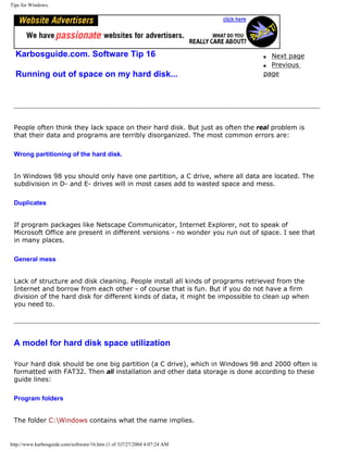 Tips for Windows.
Karbosguide.com. Software Tip 16
Running out of space on my hard disk...
q Next page
q Previous
page
People often think they lack space on their hard disk. But just as often the real problem is
that their data and programs are terribly disorganized. The most common errors are:
Wrong partitioning of the hard disk.
In Windows 98 you should only have one partition, a C drive, where all data are located. The
subdivision in D- and E- drives will in most cases add to wasted space and mess.
Duplicates
If program packages like Netscape Communicator, Internet Explorer, not to speak of
Microsoft Office are present in different versions - no wonder you run out of space. I see that
in many places.
General mess
Lack of structure and disk cleaning. People install all kinds of programs retrieved from the
Internet and borrow from each other - of course that is fun. But if you do not have a firm
division of the hard disk for different kinds of data, it might be impossible to clean up when
you need to.
A model for hard disk space utilization
Your hard disk should be one big partition (a C drive), which in Windows 98 and 2000 often is
formatted with FAT32. Then all installation and other data storage is done according to these
guide lines:
Program folders
The folder C:Windows contains what the name implies.
http://www.karbosguide.com/software/16.htm (1 of 3)7/27/2004 4:07:24 AM
 
