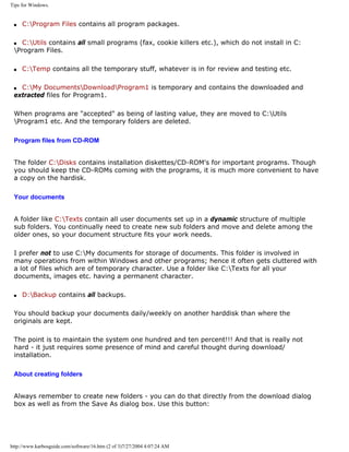 Tips for Windows.
q C:Program Files contains all program packages.
q C:Utils contains all small programs (fax, cookie killers etc.), which do not install in C:
Program Files.
q C:Temp contains all the temporary stuff, whatever is in for review and testing etc.
q C:My DocumentsDownloadProgram1 is temporary and contains the downloaded and
extracted files for Program1.
When programs are "accepted" as being of lasting value, they are moved to C:Utils
Program1 etc. And the temporary folders are deleted.
Program files from CD-ROM
The folder C:Disks contains installation diskettes/CD-ROM's for important programs. Though
you should keep the CD-ROMs coming with the programs, it is much more convenient to have
a copy on the hardisk.
Your documents
A folder like C:Texts contain all user documents set up in a dynamic structure of multiple
sub folders. You continually need to create new sub folders and move and delete among the
older ones, so your document structure fits your work needs.
I prefer not to use C:My documents for storage of documents. This folder is involved in
many operations from within Windows and other programs; hence it often gets cluttered with
a lot of files which are of temporary character. Use a folder like C:Texts for all your
documents, images etc. having a permanent character.
q D:Backup contains all backups.
You should backup your documents daily/weekly on another harddisk than where the
originals are kept.
The point is to maintain the system one hundred and ten percent!!! And that is really not
hard - it just requires some presence of mind and careful thought during download/
installation.
About creating folders
Always remember to create new folders - you can do that directly from the download dialog
box as well as from the Save As dialog box. Use this button:
http://www.karbosguide.com/software/16.htm (2 of 3)7/27/2004 4:07:24 AM
 