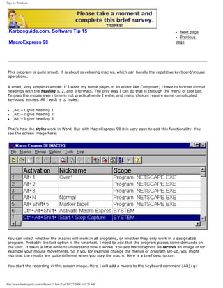 Tips for Windows.
Karbosguide.com. Software Tip 15
MacroExpress 98
q Next page
q Previous
page
This program is quite smart. It is about developing macros, which can handle the repetitive keyboard/mouse
operations.
A small, very simple example: If I write my home pages in an editor like Composer; I have to forever format
headings with the heading 1, 2, and 3 formats. The only way I can do that is through the menu or tool bar.
To grab the mouse every time is not practical while I write, and menu choices require some complicated
keyboard entries. All I wish is to make:
q [Alt]+1 give heading 1
q [Alt]+2 give heading 2
q [Alt]+3 give heading 3
That's how the styles work in Word. But with MacroExpress 98 it is very easy to add this functionality. You
see the screen image here:
You can select whether the macros will work in all programs, or whether they only work in a designated
program. Probably the last option is the smartest. I need to add that the program places some demands on
the user. It takes a little while to understand how it works. You see MacroExpress 98 records an image of for
example your mouse movements. So if you for example change the menus or program set-up, you might
risk that the results are quite different when you play the macro. Here is a brief description:
You start the recording in this screen image. Here I will add a macro to the keyboard command [Alt]+q:
http://www.karbosguide.com/software/15.htm (1 of 5)7/27/2004 4:07:26 AM
 