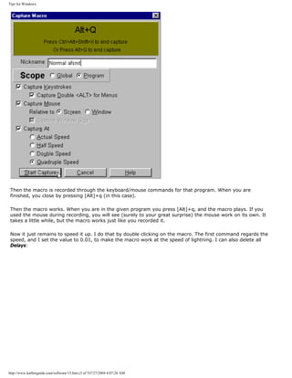 Tips for Windows.
Then the macro is recorded through the keyboard/mouse commands for that program. When you are
finished, you close by pressing [Alt]+q (in this case).
Then the macro works. When you are in the given program you press [Alt]+q, and the macro plays. If you
used the mouse during recording, you will see (surely to your great surprise) the mouse work on its own. It
takes a little while, but the macro works just like you recorded it.
Now it just remains to speed it up. I do that by double clicking on the macro. The first command regards the
speed, and I set the value to 0.01, to make the macro work at the speed of lightning. I can also delete all
Delays:
http://www.karbosguide.com/software/15.htm (3 of 5)7/27/2004 4:07:26 AM
 