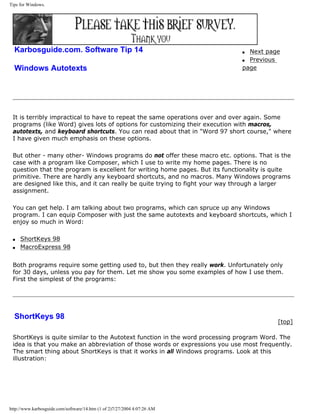 Tips for Windows.
Karbosguide.com. Software Tip 14
Windows Autotexts
q Next page
q Previous
page
It is terribly impractical to have to repeat the same operations over and over again. Some
programs (like Word) gives lots of options for customizing their execution with macros,
autotexts, and keyboard shortcuts. You can read about that in "Word 97 short course," where
I have given much emphasis on these options.
But other - many other- Windows programs do not offer these macro etc. options. That is the
case with a program like Composer, which I use to write my home pages. There is no
question that the program is excellent for writing home pages. But its functionality is quite
primitive. There are hardly any keyboard shortcuts, and no macros. Many Windows programs
are designed like this, and it can really be quite trying to fight your way through a larger
assignment.
You can get help. I am talking about two programs, which can spruce up any Windows
program. I can equip Composer with just the same autotexts and keyboard shortcuts, which I
enjoy so much in Word:
q ShortKeys 98
q MacroExpress 98
Both programs require some getting used to, but then they really work. Unfortunately only
for 30 days, unless you pay for them. Let me show you some examples of how I use them.
First the simplest of the programs:
ShortKeys 98
[top]
ShortKeys is quite similar to the Autotext function in the word processing program Word. The
idea is that you make an abbreviation of those words or expressions you use most frequently.
The smart thing about ShortKeys is that it works in all Windows programs. Look at this
illustration:
http://www.karbosguide.com/software/14.htm (1 of 2)7/27/2004 4:07:26 AM
 
