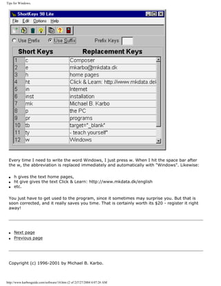 Tips for Windows.
Every time I need to write the word Windows, I just press w. When I hit the space bar after
the w, the abbreviation is replaced immediately and automatically with "Windows". Likewise:
q h gives the text home pages,
q ht give gives the text Click & Learn: http://www.mkdata.dk/english
q etc.
You just have to get used to the program, since it sometimes may surprise you. But that is
soon corrected, and it really saves you time. That is certainly worth its $20 - register it right
away!
q Next page
q Previous page
Copyright (c) 1996-2001 by Michael B. Karbo.
http://www.karbosguide.com/software/14.htm (2 of 2)7/27/2004 4:07:26 AM
 