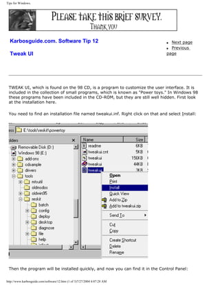 Tips for Windows.
Karbosguide.com. Software Tip 12
Tweak UI
q Next page
q Previous
page
TWEAK UI, which is found on the 98 CD, is a program to customize the user interface. It is
included in the collection of small programs, which is known as "Power toys." In Windows 98
these programs have been included in the CD-ROM, but they are still well hidden. First look
at the installation here.
You need to find an installation file named tweakui.inf. Right click on that and select Install:
Then the program will be installed quickly, and now you can find it in the Control Panel:
http://www.karbosguide.com/software/12.htm (1 of 3)7/27/2004 4:07:28 AM
 