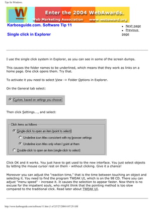 Tips for Windows.
Karbosguide.com. Software Tip 11
Single click in Explorer
q Next page
q Previous
page
I use the single click system in Explorer, as you can see in some of the screen dumps.
This causes the folder names to be underlined, which means that they work as links on a
home page. One click opens them. Try that.
To activate it you need to select View -> Folder Options in Explorer.
On the General tab select:
Then click Settings..., and select:
Click OK and it works. You just have to get used to the new interface. You just select objects
by letting the mouse cursor rest on them - without clicking. Give it a chance!
Moreover you can adjust the "reaction time," that is the time between touching an object and
selecting it. You need to find the program TWEAK UI, which is on the 98 CD. There you can
adjust "menu speed" - increase it. It causes the selection to appear faster. Now there is no
excuse for the impatient souls, who might think that the pointing method is too slow
compared to the traditional click. Read later about TWEAK UI.
http://www.karbosguide.com/software/11.htm (1 of 2)7/27/2004 4:07:29 AM
 