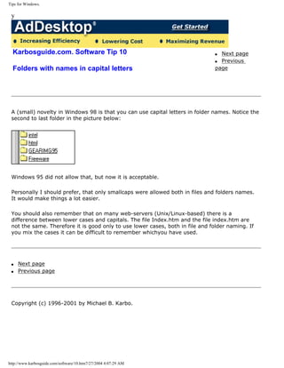 Tips for Windows.
y
Karbosguide.com. Software Tip 10
Folders with names in capital letters
q Next page
q Previous
page
A (small) novelty in Windows 98 is that you can use capital letters in folder names. Notice the
second to last folder in the picture below:
Windows 95 did not allow that, but now it is acceptable.
Personally I should prefer, that only smallcaps were allowed both in files and folders names.
It would make things a lot easier.
You should also remember that on many web-servers (Unix/Linux-based) there is a
difference between lower cases and capitals. The file Index.htm and the file index.htm are
not the same. Therefore it is good only to use lower cases, both in file and folder naming. If
you mix the cases it can be difficult to remember whichyou have used.
q Next page
q Previous page
Copyright (c) 1996-2001 by Michael B. Karbo.
http://www.karbosguide.com/software/10.htm7/27/2004 4:07:29 AM
 