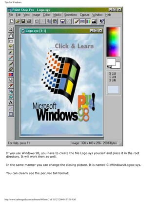 Tips for Windows.
If you use Windows 98, you have to create the file Logo.sys yourself and place it in the root
directory. It will work then as well.
In the same manner you can change the closing picture. It is named C:WindowsLogow.sys.
You can clearly see the peculiar tall format:
http://www.karbosguide.com/software/09.htm (2 of 3)7/27/2004 4:07:30 AM
 
