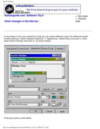 Tips for Windows.
Karbosguide.com. Software Tip 8
Color changes in the title bar
q Next page
q Previous
page
A new detail in the user interface is that you can select different colors for different screen
window portions. Select Display Properties -> Appearance. Select Menu and color 1, then
select Active Window and color 2. as shown below:
That gives quite a neat effect.
http://www.karbosguide.com/software/08.htm (1 of 2)7/27/2004 4:07:31 AM
 