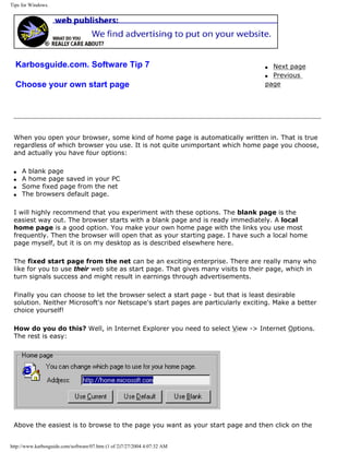 Tips for Windows.
Karbosguide.com. Software Tip 7
Choose your own start page
q Next page
q Previous
page
When you open your browser, some kind of home page is automatically written in. That is true
regardless of which browser you use. It is not quite unimportant which home page you choose,
and actually you have four options:
q A blank page
q A home page saved in your PC
q Some fixed page from the net
q The browsers default page.
I will highly recommend that you experiment with these options. The blank page is the
easiest way out. The browser starts with a blank page and is ready immediately. A local
home page is a good option. You make your own home page with the links you use most
frequently. Then the browser will open that as your starting page. I have such a local home
page myself, but it is on my desktop as is described elsewhere here.
The fixed start page from the net can be an exciting enterprise. There are really many who
like for you to use their web site as start page. That gives many visits to their page, which in
turn signals success and might result in earnings through advertisements.
Finally you can choose to let the browser select a start page - but that is least desirable
solution. Neither Microsoft's nor Netscape's start pages are particularly exciting. Make a better
choice yourself!
How do you do this? Well, in Internet Explorer you need to select View -> Internet Options.
The rest is easy:
Above the easiest is to browse to the page you want as your start page and then click on the
http://www.karbosguide.com/software/07.htm (1 of 2)7/27/2004 4:07:32 AM
 
