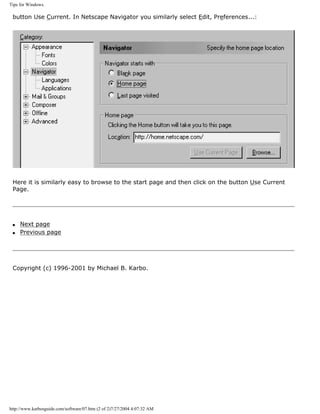 Tips for Windows.
button Use Current. In Netscape Navigator you similarly select Edit, Preferences...:
Here it is similarly easy to browse to the start page and then click on the button Use Current
Page.
q Next page
q Previous page
Copyright (c) 1996-2001 by Michael B. Karbo.
http://www.karbosguide.com/software/07.htm (2 of 2)7/27/2004 4:07:32 AM
 