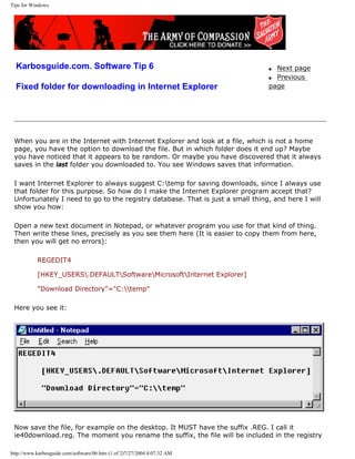 Tips for Windows.
Karbosguide.com. Software Tip 6
Fixed folder for downloading in Internet Explorer
q Next page
q Previous
page
When you are in the Internet with Internet Explorer and look at a file, which is not a home
page, you have the option to download the file. But in which folder does it end up? Maybe
you have noticed that it appears to be random. Or maybe you have discovered that it always
saves in the last folder you downloaded to. You see Windows saves that information.
I want Internet Explorer to always suggest C:temp for saving downloads, since I always use
that folder for this purpose. So how do I make the Internet Explorer program accept that?
Unfortunately I need to go to the registry database. That is just a small thing, and here I will
show you how:
Open a new text document in Notepad, or whatever program you use for that kind of thing.
Then write these lines, precisely as you see them here (It is easier to copy them from here,
then you will get no errors):
REGEDIT4
[HKEY_USERS.DEFAULTSoftwareMicrosoftInternet Explorer]
"Download Directory"="C:temp"
Here you see it:
Now save the file, for example on the desktop. It MUST have the suffix .REG. I call it
ie40download.reg. The moment you rename the suffix, the file will be included in the registry
http://www.karbosguide.com/software/06.htm (1 of 2)7/27/2004 4:07:32 AM
 