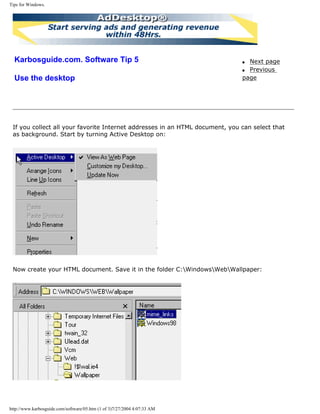 Tips for Windows.
Karbosguide.com. Software Tip 5
Use the desktop
q Next page
q Previous
page
If you collect all your favorite Internet addresses in an HTML document, you can select that
as background. Start by turning Active Desktop on:
Now create your HTML document. Save it in the folder C:WindowsWebWallpaper:
http://www.karbosguide.com/software/05.htm (1 of 3)7/27/2004 4:07:33 AM
 