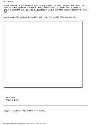 Tips for Windows.
When you click OK you will be off and running! I had to do some manipulations to get the
links out in the right side. I inserted a table with two cells (columns). Then I placed a
graphics item (the same color as the desktop) in the left cell. Then the links came in the right
cell.
Now it works. Here is how the desktop looks now. You see the 6 links on the right:
q Next page
q Previous page
Copyright (c) 1996-2001 by Michael B. Karbo.
http://www.karbosguide.com/software/05.htm (3 of 3)7/27/2004 4:07:33 AM
 