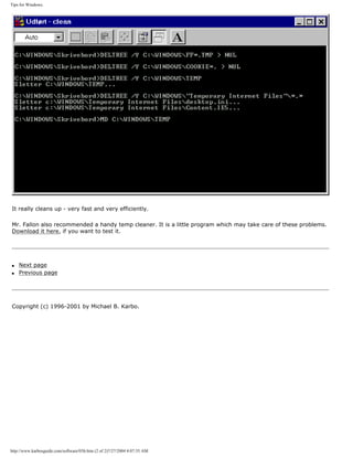 Tips for Windows.
It really cleans up - very fast and very efficiently.
Mr. Fallon also recommended a handy temp cleaner. It is a little program which may take care of these problems.
Download it here, if you want to test it.
q Next page
q Previous page
Copyright (c) 1996-2001 by Michael B. Karbo.
http://www.karbosguide.com/software/03b.htm (2 of 2)7/27/2004 4:07:35 AM
 