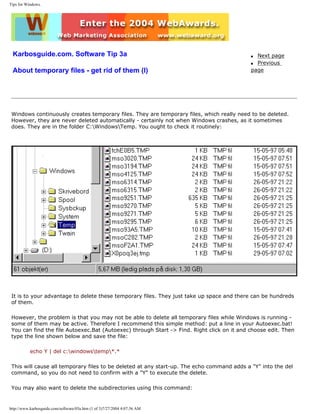 Tips for Windows.
Karbosguide.com. Software Tip 3a
About temporary files - get rid of them (I)
q Next page
q Previous
page
Windows continuously creates temporary files. They are temporary files, which really need to be deleted.
However, they are never deleted automatically - certainly not when Windows crashes, as it sometimes
does. They are in the folder C:WindowsTemp. You ought to check it routinely:
It is to your advantage to delete these temporary files. They just take up space and there can be hundreds
of them.
However, the problem is that you may not be able to delete all temporary files while Windows is running -
some of them may be active. Therefore I recommend this simple method: put a line in your Autoexec.bat!
You can find the file Autoexec.Bat (Autoexec) through Start -> Find. Right click on it and choose edit. Then
type the line shown below and save the file:
echo Y | del c:windowstemp*.*
This will cause all temporary files to be deleted at any start-up. The echo command adds a "Y" into the del
command, so you do not need to confirm with a "Y" to execute the delete.
You may also want to delete the subdirectories using this command:
http://www.karbosguide.com/software/03a.htm (1 of 3)7/27/2004 4:07:36 AM
 