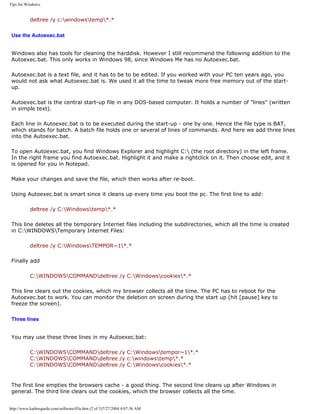 Tips for Windows.
deltree /y c:windowstemp*.*
Use the Autoexec.bat
Windows also has tools for cleaning the harddisk. However I still recommend the following addition to the
Autoexec.bat. This only works in Windows 98, since Windows Me has no Autoexec.bat.
Autoexec.bat is a text file, and it has to be to be edited. If you worked with your PC ten years ago, you
would not ask what Autoexec.bat is. We used it all the time to tweak more free memory out of the start-
up.
Autoexec.bat is the central start-up file in any DOS-based computer. It holds a number of "lines" (written
in simple text).
Each line in Autoexec.bat is to be executed during the start-up - one by one. Hence the file type is BAT,
which stands for batch. A batch file holds one or several of lines of commands. And here we add three lines
into the Autoexec.bat.
To open Autoexec.bat, you find Windows Explorer and highlight C: (the root directory) in the left frame.
In the right frame you find Autoexec.bat. Highlight it and make a rightclick on it. Then choose edit, and it
is opened for you in Notepad.
Make your changes and save the file, which then works after re-boot.
Using Autoexec.bat is smart since it cleans up every time you boot the pc. The first line to add:
deltree /y C:Windowstemp*.*
This line deletes all the temporary Internet files including the subdirectories, which all the time is created
in C:WINDOWSTemporary Internet Files:
deltree /y C:WindowsTEMPOR~1*.*
Finally add
C:WINDOWSCOMMANDdeltree /y C:Windowscookies*.*
This line clears out the cookies, which my browser collects all the time. The PC has to reboot for the
Autoexec.bat to work. You can monitor the deletion on screen during the start up (hit [pause] key to
freeze the screen).
Three lines
You may use these three lines in my Autoexec.bat:
C:WINDOWSCOMMANDdeltree /y C:Windowstempor~1*.*
C:WINDOWSCOMMANDdeltree /y c:windowstemp*.*
C:WINDOWSCOMMANDdeltree /y C:Windowscookies*.*
The first line empties the browsers cache - a good thing. The second line cleans up after Windows in
general. The third line clears out the cookies, which the browser collects all the time.
http://www.karbosguide.com/software/03a.htm (2 of 3)7/27/2004 4:07:36 AM
 