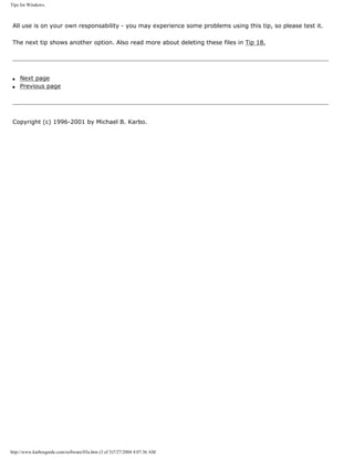 Tips for Windows.
All use is on your own responsability - you may experience some problems using this tip, so please test it.
The next tip shows another option. Also read more about deleting these files in Tip 18.
q Next page
q Previous page
Copyright (c) 1996-2001 by Michael B. Karbo.
http://www.karbosguide.com/software/03a.htm (3 of 3)7/27/2004 4:07:36 AM
 