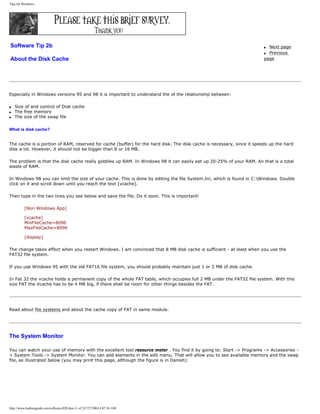 Tips for Windows.
Software Tip 2b
About the Disk Cache
q Next page
q Previous
page
Especially in Windows versions 95 and 98 it is important to understand the of the relationship between:
q Size of and control of Disk cache
q The free memory
q The size of the swap file
What is disk cache?
The cache is a portion of RAM, reserved for cache (buffer) for the hard disk. The disk cache is necessary, since it speeds up the hard
disk a lot. However, it should not be bigger than 8 or 16 MB.
The problem is that the disk cache really gobbles up RAM. In Windows 98 it can easily eat up 20-25% of your RAM. An that is a total
waste of RAM.
In Windows 98 you can limit the size of your cache. This is done by editing the file System.Ini, which is found in C:Windows. Double
click on it and scroll down until you reach the text [vcache].
Then type in the two lines you see below and save the file. Do it soon. This is important!
[Non Windows App]
[vcache]
MinFileCache=8096
MaxFileCache=8096
[display]
The change takes effect when you restart Windows. I am convinced that 8 MB disk cache is sufficient - at least when you use the
FAT32 file system.
If you use Windows 95 with the old FAT16 file system, you should probably maintain just 1 or 2 MB of disk cache.
In Fat 32 the vcache holds a permanent copy of the whole FAT table, which occupies full 2 MB under the FAT32 file system. With this
size FAT the Vcache has to be 4 MB big, if there shall be room for other things besides the FAT.
Read about file systems and about the cache copy of FAT in same module.
The System Monitor
You can watch your use of memory with the excellent tool resource meter . You find it by going to: Start -> Programs -> Accessories -
> System Tools -> System Monitor. You can add elements in the edit menu. That will allow you to see available memory and the swap
file, as illustrated below (you may print this page, although the figure is in Danish):
http://www.karbosguide.com/software/02b.htm (1 of 2)7/27/2004 4:07:36 AM
 