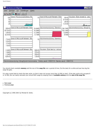 Tips for Windows.
You should check available memory and the size of the swap file over a period of time. Do this daily for a while and see how big the
swap file gets.
It is also a good idea to check the disk cache, so that it does not occupy more than 16 MB (or less). If the disk cache only occupies 8
or 16 MB, you can easily calculate your actual RAM usage by keeping track of available memory and the size of the swap file.
q Next page
q Previous page
Copyright (c) 1996-2001 by Michael B. Karbo.
http://www.karbosguide.com/software/02b.htm (2 of 2)7/27/2004 4:07:36 AM
 