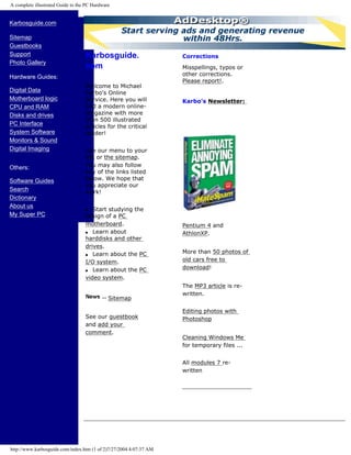 A complete illustrated Guide to the PC Hardware
Karbosguide.com
Sitemap
Guestbooks
Support
Photo Gallery
Hardware Guides:
Digital Data
Motherboard logic
CPU and RAM
Disks and drives
PC Interface
System Software
Monitors & Sound
Digital Imaging
Others:
Software Guides
Search
Dictionary
About us
My Super PC
Karbosguide.
com
Welcome to Michael
Karbo's Online
Service. Here you will
find a modern online-
magazine with more
than 500 illustrated
articles for the critical
reader!
Use our menu to your
left or the sitemap.
You may also follow
any of the links listed
below. We hope that
you appreciate our
work!
q Start studying the
design of a PC
motherboard.
q Learn about
harddisks and other
drives.
q Learn about the PC
I/O system.
q Learn about the PC
video system.
Sitemap
See our guestbook
and add your
comment.
Corrections
Misspellings, typos or
other corrections.
Please report!.
Karbo's Newsletter:
Pentium 4 and
AthlonXP.
More than 50 photos of
old cars free to
download!
The MP3 article is re-
written.
Editing photos with
Photoshop
Cleaning Windows Me
for temporary files ...
All modules 7 re-
written
http://www.karbosguide.com/index.htm (1 of 2)7/27/2004 4:07:37 AM
Sign up!
 