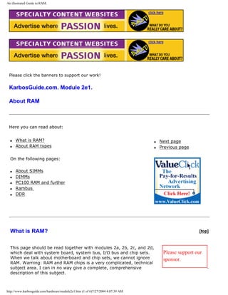 An illustrated Guide to RAM.
Please click the banners to support our work!
KarbosGuide.com. Module 2e1.
About RAM
Here you can read about:
q What is RAM?
q About RAM types
On the following pages:
q About SIMMs
q DIMMs
q PC100 RAM and further
q Rambus
q DDR
q Next page
q Previous page
What is RAM? [top]
This page should be read together with modules 2a, 2b, 2c, and 2d,
which deal with system board, system bus, I/O bus and chip sets.
When we talk about motherboard and chip sets, we cannot ignore
RAM. Warning: RAM and RAM chips is a very complicated, technical
subject area. I can in no way give a complete, comprehensive
description of this subject.
Please support our
sponsor.
http://www.karbosguide.com/hardware/module2e1.htm (1 of 6)7/27/2004 4:07:39 AM
 