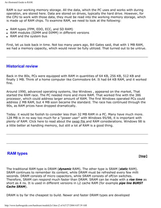 An illustrated Guide to RAM.
RAM is our working memory storage. All the data, which the PC uses and works with during
operation, are stored here. Data are stored on drives, typically the hard drive. However, for
the CPU to work with those data, they must be read into the working memory storage, which
is made up of RAM chips. To examine RAM, we need to look at the following:
q RAM types (FPM, EDO, ECC, and SD RAM)
q RAM modules (SIMM and DIMM) in different versions
q RAM and the system bus
First, let us look back in time. Not too many years ago, Bill Gates said, that with 1 MB RAM,
we had a memory capacity, which would never be fully utilized. That turned out to be untrue.
Historical review
Back in the 80s, PCs were equipped with RAM in quantities of 64 KB, 256 KB, 512 KB and
finally 1 MB. Think of a home computer like Commodore 64. It had 64 KB RAM, and it worked
fine.
Around 1990, advanced operating systems, like Windows , appeared on the market, That
started the RAM race. The PC needed more and more RAM. That worked fine with the 386
processor, which could address larger amount of RAM. The first Windows operated PCs could
address 2 MB RAM, but 4 MB soon became the standard. The race has continued through the
90s, as RAM prices have dropped dramatically.
Today. it would be foolish to consider less than 32 MB RAM in a PC. Many have much more.
128 MB is in no way too much for a "power user" with Windows 95/98, it is important with
plenty of RAM. Click here to read about the swap file and RAM considerations. Windows 98 is
a little better at handling memory, but still a lot af RAM is a good thing.
RAM types
[top]
The traditional RAM type is DRAM (dynamic RAM). The other type is SRAM (static RAM).
SRAM continues to remember its content, while DRAM must be refreshed every few milli
seconds. DRAM consists of micro capacitors, while SRAM consists of off/on switches.
Therefore, SRAM can respond much faster than DRAM. SRAM can be made with a rise time as
short as 4 ns. It is used in different versions in L2 cache RAM (for example pipe line BURST
Cache SRAM).
DRAM is by far the cheapest to build. Newer and faster DRAM types are developed
http://www.karbosguide.com/hardware/module2e1.htm (2 of 6)7/27/2004 4:07:39 AM
 